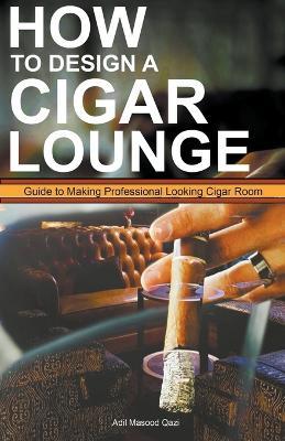 How to Design a Cigar Lounge: Guide to Making Professional Looking Cigar Room - Adil Masood Qazi - cover