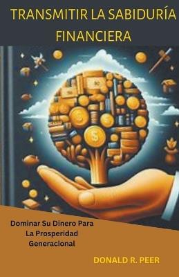 Transmitir la Sabiduría Financiera: Dominar su Dinero Para la Prosperidad Generacional - Donald R Peer - cover