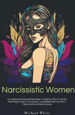 Narcissistic Women: Unmasking the Female Narcissist: A Guide for Men to Identify Red Flags, Confront Narcissism, and Break Free from Toxic Manipulation in Relationships. - Michael White - cover