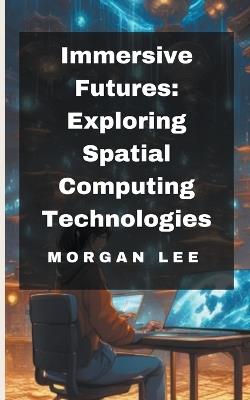 Immersive Futures: Exploring Spatial Computing Technologies - Morgan Lee - cover