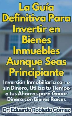 La Gu?a Definitiva Para Invertir en Bienes Inmuebles Aunque Seas Principiante Inversi?n Inmobiliaria con o sin Dinero, Utiliza tu Tiempo o tus Ahorros para Ganar Dinero con Bienes Ra?ces - Eduardo Robledo G?mez - cover