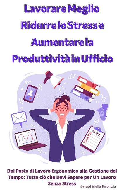 Lavorare Meglio: Ridurre lo Stress e Aumentare la Produttività in Ufficio - Seraphinella Falorixia - ebook