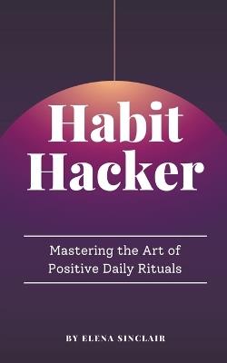 Habit Hacker: Mastering the Art of Positive Daily Rituals - Elena Sinclair - cover