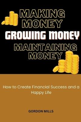 Making Money, Growing Money and Maintaining Money: How to Create Financial Success and a Happy Life - Gordon Mills - cover
