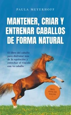 Mantener, criar y entrenar caballos de forma natural: El libro del caballo para disfrutar m?s de la equitaci?n y estrechar el v?nculo con tu caballo - incl. gu?a de salud - Paula Meyerhoff - cover