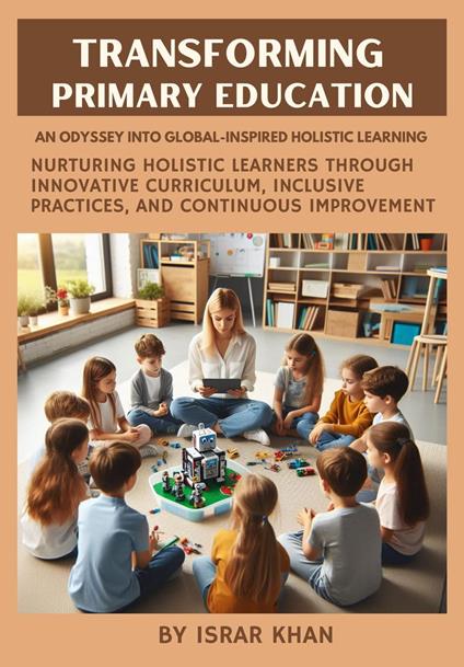 Transforming Primary Education: An Odyssey into Global-Inspired Holistic Learning – Nurturing Holistic Learners through Innovative Curriculum, Inclusive Practices, and Continuous Improvement - Israr Khan - ebook
