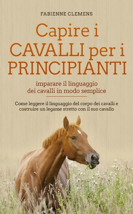 Capire i cavalli per i principianti - imparare il linguaggio dei cavalli in modo semplice: Come leggere il linguaggio del corpo dei cavalli e costruire un legame stretto con il suo cavallo - Fabienne Clemens - ebook