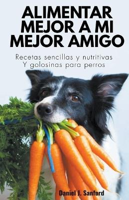 Alimentar Mejor a mi Mejor Amigo: Recetas Sencillas y Nutritivas y Golosinas Para Perros - Daniel J Sanford - cover