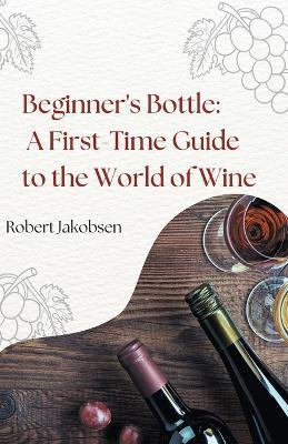 Beginner's Bottle: A First-Time Guide to the World of Wine - Robert Jakobsen - cover