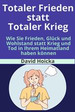 Totaler Frieden statt Totaler Krieg: Wie Sie Frieden, Glück und Wohlstand statt Krieg und Tod in Ihrem Heimatland haben können