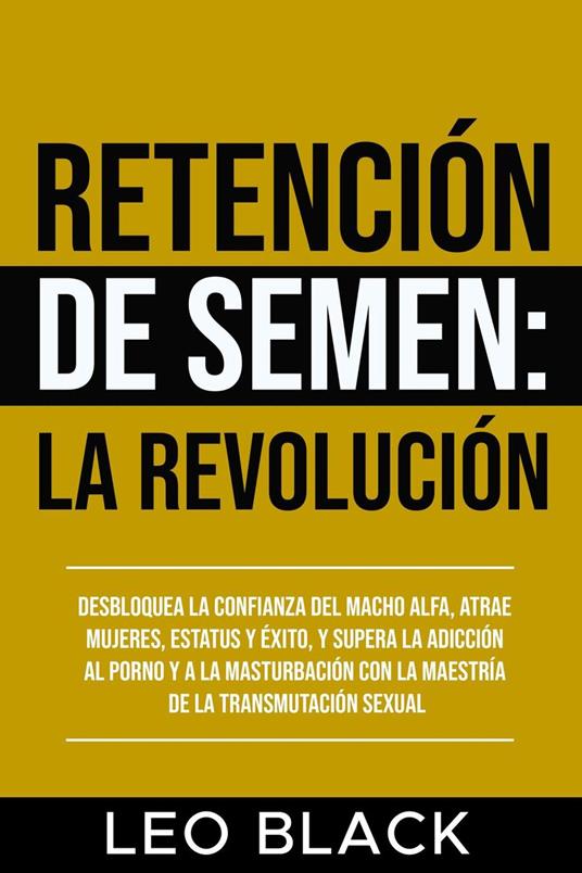 Retención de Semen: La Revolución Desbloquea la Confianza del Macho Alfa, Atrae Mujeres, Estatus y Éxito, y Supera la Adicción al Porno y a la Masturbación con la Maestría de la Transmutación Sexual.