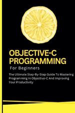 Objective-C Programming For Beginners: The Ultimate Step-By-Step Guide To Mastering Programming In Objective-C And Improving Your Productivity