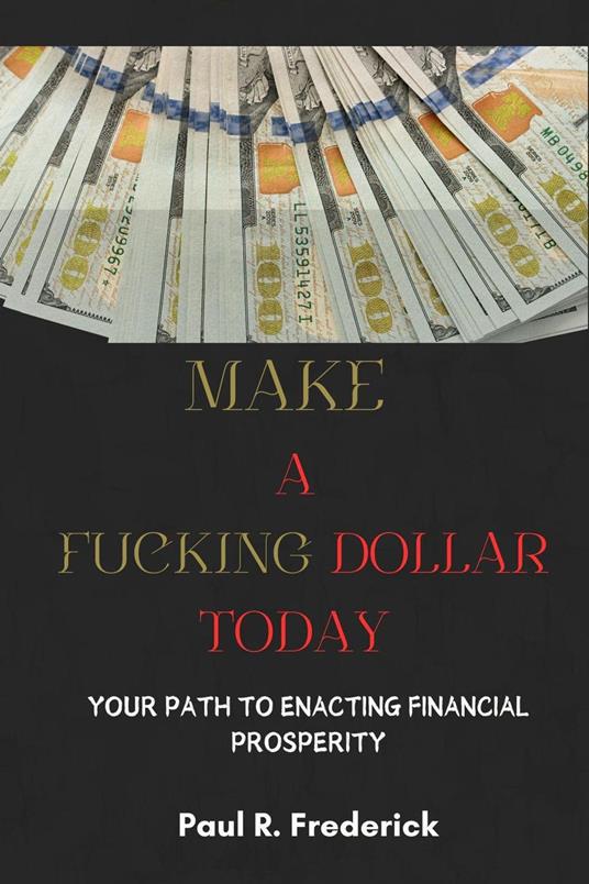 Make a Fucking Dollar Today : Your Path to Enacting Financial Prosperity