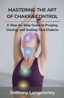 Mastering the Art of Chakra Control: A Step-by-Step Guide to Purging, Closing, and Sealing Your Chakras - Anthony Langmartey - cover