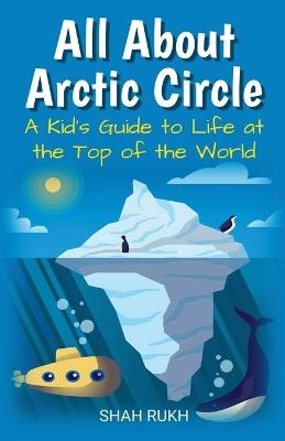 All About Arctic Circle: A Kid's Guide to Life at the Top of the World - Shah Rukh - cover