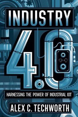 Industry 4.0: Harnessing the Power of Industrial IoT - Alex C Techworth - cover