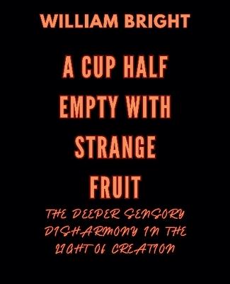 A Cup Half Empty with Strange Fruit: Volume One The Deeper Sensory Disharmony in the Light of Creation - William Bright - cover