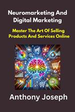 Neuromarketing And Digital Marketing - Master The Art Of Selling Products And Services Online