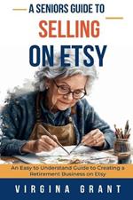 A Seniors Guide to Selling on Etsy: An Easy to Understand Guide to Creating a Retirement Business on Etsy