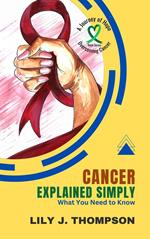 Cancer Explained Simply-What You Need to Know: A Comprehensive Overview of the Disease and Its Treatments