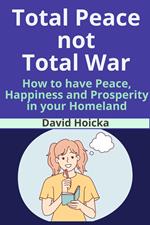Total Peace not Total War: How to have Peace, Happiness Prosperity, not War and Death, in your Homeland
