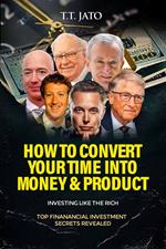 How To Convert Your Time Into Money And Product : Investing Like the Rich ; Top Financial Investment Secrets Revealed