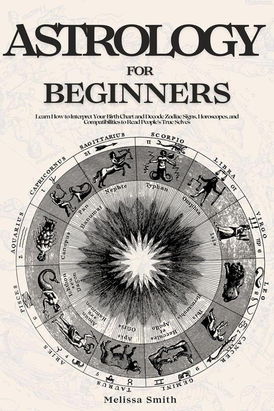 Astrology For Beginners: Learn How to Interpret Your Birth Chart and Decode Zodiac Signs, Horoscopes, and Compatibilities to Read People’s True Selves