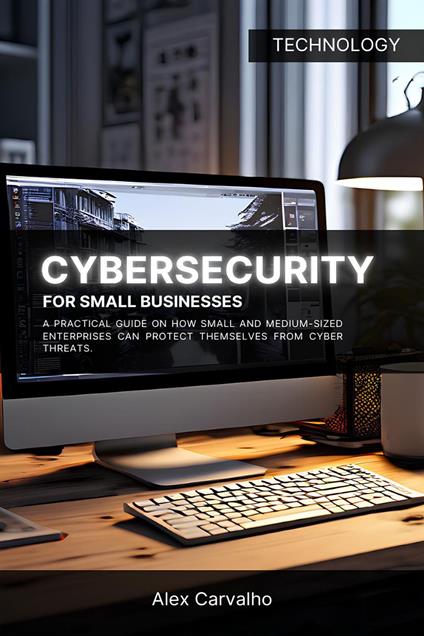 Cybersecurity for Small Businesses: A practical guide on how small and medium-sized enterprises can protect themselves from cyber threats