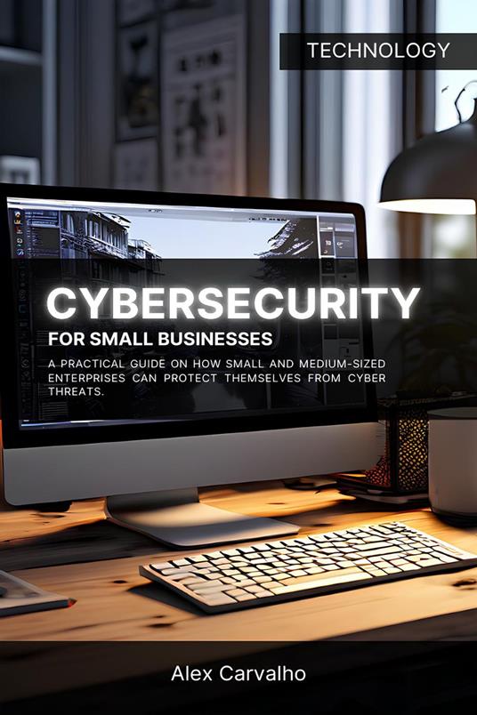 Cybersecurity for Small Businesses: A practical guide on how small and medium-sized enterprises can protect themselves from cyber threats