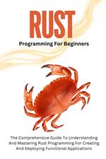 Rust Programming For Beginners: The Comprehensive Guide To Understanding And Mastering Rust Programming For Creating And Deploying Functional Applications
