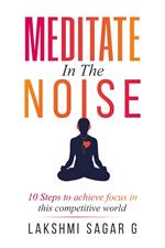 Meditate in the Noise:-10 Steps to Achieve Focus in this Competitive World