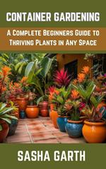 Container Gardening: A Complete Beginners Guide to Thriving Plants in Any Space