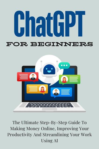 ChatGPT For Beginners: The Ultimate Step-By-Step Guide To Making Money Online, Improving Your Productivity And Streamlining Your Work Using AI