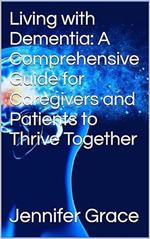 Living with Dementia: A Comprehensive Guide for Caregivers and Patients to Thrive Together