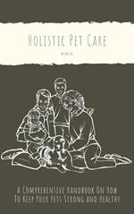 The Holistic Pet Care Bible: A Comprehensive Handbook On How To Keep Your Pets Strong and Healthy