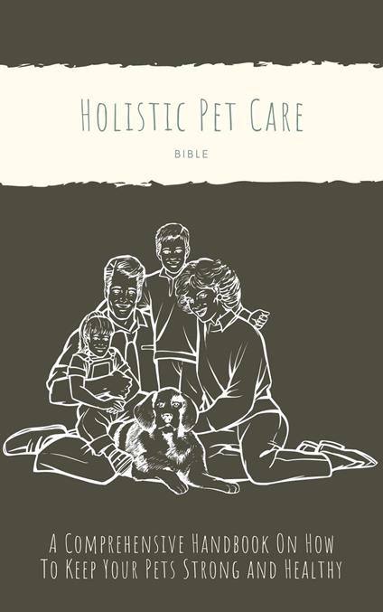 The Holistic Pet Care Bible: A Comprehensive Handbook On How To Keep Your Pets Strong and Healthy