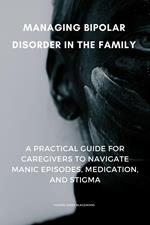 Managing Bipolar Disorder in the Family: A Practical Guide for Caregivers to Navigate Manic Episodes, Medication, and Stigma