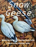 Snow Geese: Mastering the Art of Hunting Snow Geese, A Snow Goose Hunting Guide