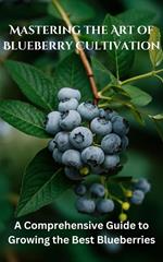 Mastering the Art of Blueberry Cultivation : A Comprehensive Guide to Growing the Best Blueberries