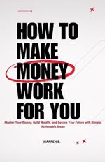 How to Make Money Work for you: Master Your Money, Build Wealth, and Secure Your Future With Simple, Actionable Steps