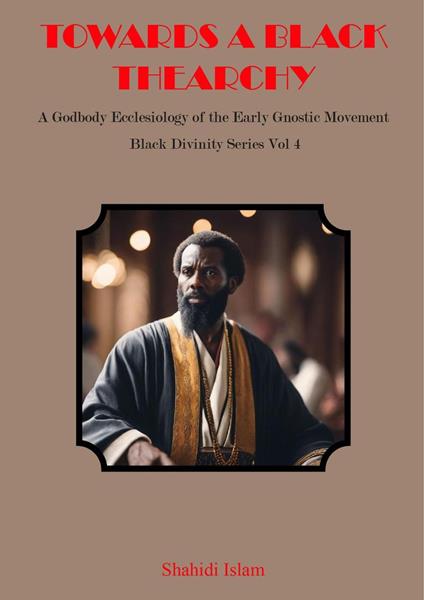 Towards a Black Thearchy: A Godbody Ecclesiology of the Early Gnostic Movement Black Divinity Series Vol 4