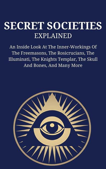 Secret Societies Explained: An Inside Look At The Inner-Workings Of The Freemasons, The Rosicrucians, The Illuminati, The Knights Templar, The Skull And Bones, And Many More