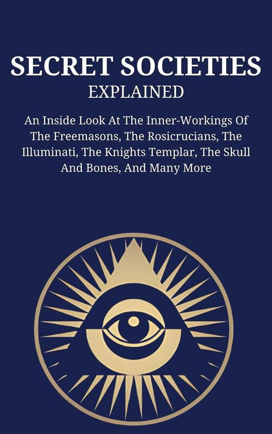 Secret Societies Explained: An Inside Look At The Inner-Workings Of The Freemasons, The Rosicrucians, The Illuminati, The Knights Templar, The Skull And Bones, And Many More