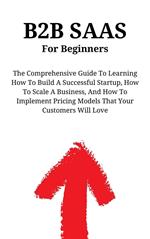 B2B SaaS For Beginners: The Comprehensive Guide To Learning How To Build A Successful Startup, How To Scale A Business, And How To Implement Pricing Models That Your Customers Will Love