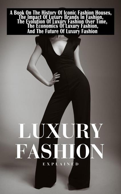 Luxury Fashion Explained: A Book On The History Of Iconic Fashion Houses, The Impact Of Luxury Brands In Fashion, The Economics Of Luxury Fashion, And The Future Of Luxury Fashion