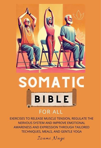 Somatic Bible For All : Exercises to Release Muscle Tension, Regulate the Nervous System and Improve Emotional Awareness and Expression Through Tailored Techniques, Meals, and Gentle Yoga