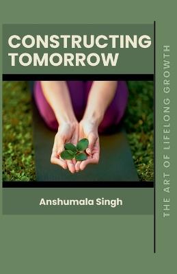 Constructing Tomorrow: The Art of Lifelong Growth - Anshumala Singh - cover