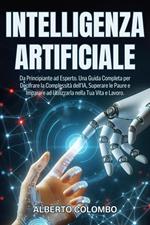 INTELLIGENZA ARTIFICIALE: Da Principiante ad Esperto. Una Guida Completa per Decifrare la Complessità dell’IA, Superare le Paure e Imparare ad Utilizzarla nella Tua Vita e Lavoro.