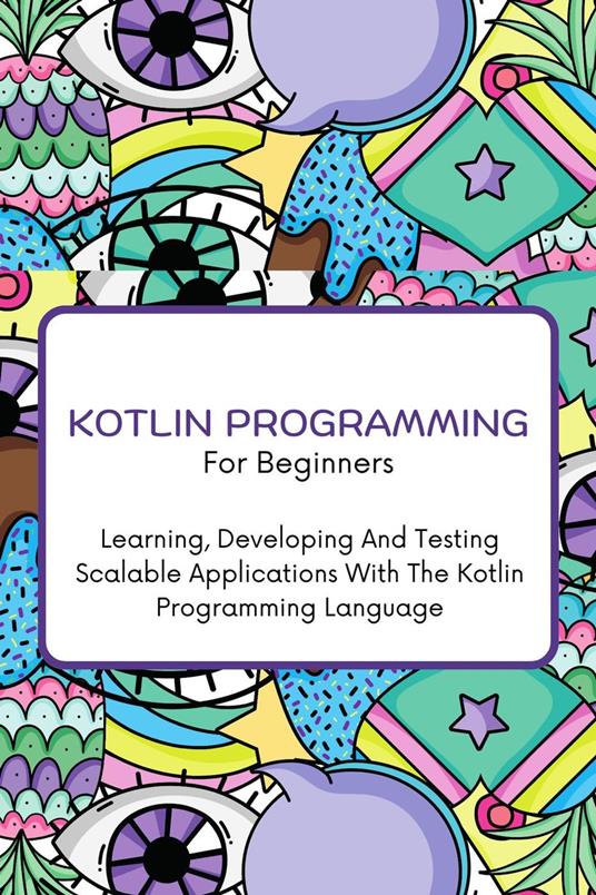 Kotlin Programming For Beginners: The Complete Step-By-Step Guide To Learning, Developing And Testing Scalable Applications With The Kotlin Programming Language