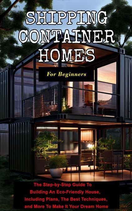 Shipping Container Homes For Beginners: The Step-by-Step Guide To Building An Eco-Friendly House, Including Plans, The Best Techniques, and More To Make It Your Dream Home